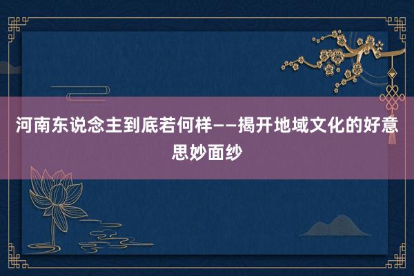 河南东说念主到底若何样——揭开地域文化的好意思妙面纱