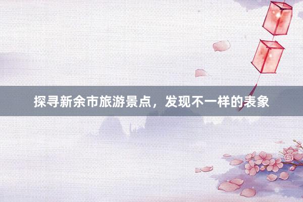 探寻新余市旅游景点，发现不一样的表象