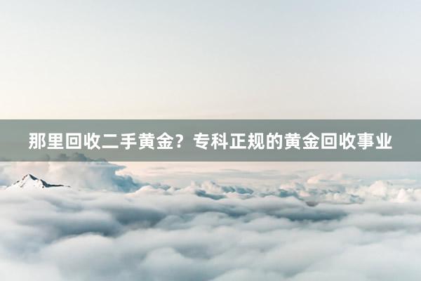 那里回收二手黄金？专科正规的黄金回收事业