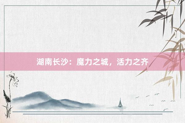 湖南长沙：魔力之城，活力之齐